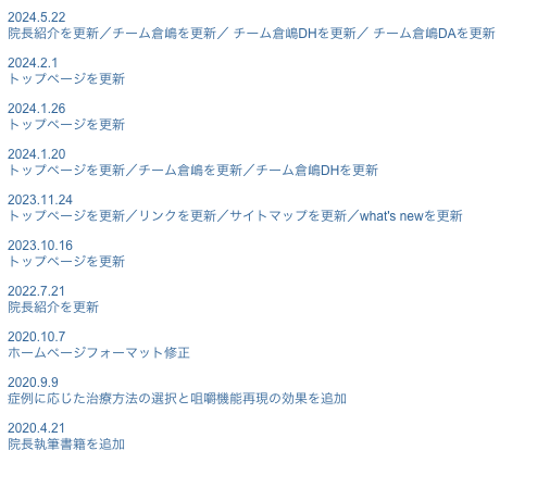2024.5.22院長紹介を更新／チーム倉嶋を更新／ チーム倉嶋DHを更新／ チーム倉嶋DAを更新
2024.2.1トップページを更新
2024.1.26トップページを更新
2024.1.20トップページを更新／チーム倉嶋を更新／チーム倉嶋DHを更新
2023.11.24トップページを更新／リンクを更新／サイトマップを更新／what's newを更新
2023.10.16トップページを更新
2022.7.21院長紹介を更新
2020.10.7ホームページフォーマット修正
2020.9.9症例に応じた治療方法の選択と咀嚼機能再現の効果を追加
2020.4.21院長執筆書籍を追加