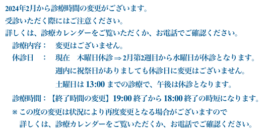 2024年2月から診療時間の変更がございます。
受診いただく際にはご注意ください。詳しくは、診療カレンダーをご覧いただくか、お電話でご確認ください。　診療内容：　変更はございません。　休診日　：　現在　木曜日休診 ⇒ 2月第2週目から水曜日が休診となります。　　　　　　　週内に祝祭日がありましても休診日に変更はございません。
　　　　　　　土曜日は 13:00 までの診療で、午後は休診となります。　診療時間：【終了時間の変更】19:00 終了から 18:00 終了の時短になります。　※ この度の変更は状況により再度変更となる場合がございますので　　詳しくは、診療カレンダーをご覧いただくか、お電話でご確認ください。