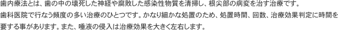 歯内療法とは、歯の中の壊死した神経や腐敗した感染性物質を清掃し、根尖部の病変を治す治療です。
歯科医院で行なう頻度の多い治療のひとつです。かなり細かな処置のため、処置時間、回数、治療効果判定に時間を要する事があります。また、唾液の侵入は治療効果を大きく左右します。