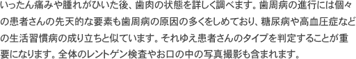 いったん痛みや腫れがひいた後、歯肉の状態を詳しく調べます。歯周病の進行には個々の患者さんの先天的な要素も歯周病の原因の多くをしめており、糖尿病や高血圧症などの生活習慣病の成り立ちと似ています。それゆえ患者さんのタイプを判定することが重要になります。全体のレントゲン検査やお口の中の写真撮影も含まれます。