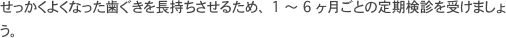 せっかくよくなった歯ぐきを長持ちさせるため、 1 ～ 6 ヶ月ごとの定期検診を受けましょう。