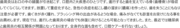 歯周炎はお口の中の細菌が引き起こす、口腔内2大疾患のひとつです。進行すると歯を支えている骨（歯槽骨）が吸収してぐらぐらしてきます。放置して重症化すると、急性の炎症を起こし膿の溜まり（膿瘍）を作ったり、歯を失うことにもなり注意が必要です。歯ぐきが赤く腫れ、ブラッシング時の出血があるような場合、痛みがなくても診査をお受けになる事をお薦めします。現在では、進行した歯周炎の場合でも快復に向けることも可能となってきました。また、最近では糖尿病と歯周炎の相互関係が問題となっております。全身的な面も含めて、口腔ケアーを行ないましょう。