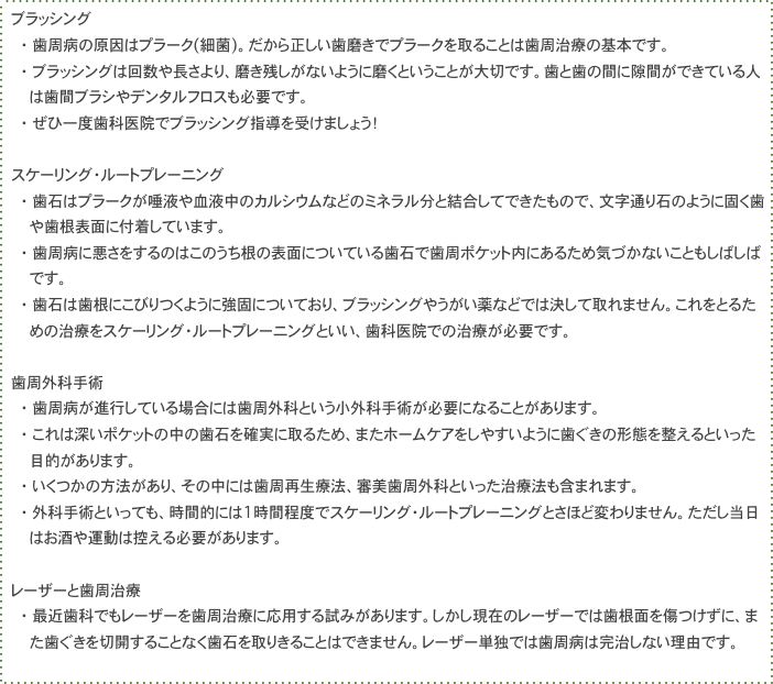 　ブラッシング
　　　・　歯周病の原因はプラーク(細菌)。だから正しい歯磨きでプラークを取ることは歯周治療の基本です。
　　　・　ブラッシングは回数や長さより、磨き残しがないように磨くということが大切です。歯と歯の間に隙間ができている人
　　　　　は歯間ブラシやデンタルフロスも必要です。
　　　・　ぜひ一度歯科医院でブラッシング指導を受けましょう！

　スケーリング・ルートプレーニング
　　　・　歯石はプラークが唾液や血液中のカルシウムなどのミネラル分と結合してできたもので、文字通り石のように固く歯
　　　　　や歯根表面に付着しています。
　　　・　歯周病に悪さをするのはこのうち根の表面についている歯石で歯周ポケット内にあるため気づかないこともしばしば　
　　　　　です。
　　　・　歯石は歯根にこびりつくように強固についており、ブラッシングやうがい薬などでは決して取れません。これをとるた
　　　　　めの治療をスケーリング・ルートプレーニングといい、歯科医院での治療が必要です。

　歯周外科手術
　　　・　歯周病が進行している場合には歯周外科という小外科手術が必要になることがあります。
　　　・　これは深いポケットの中の歯石を確実に取るため、またホームケアをしやすいように歯ぐきの形態を整えるといった
　　　　　目的があります。
　　　・　いくつかの方法があり、その中には歯周再生療法、審美歯周外科といった治療法も含まれます。
　　　・　外科手術といっても、時間的には1時間程度でスケーリング・ルートプレーニングとさほど変わりません。ただし当日
　　　　　はお酒や運動は控える必要があります。

　レーザーと歯周治療
　　　・　最近歯科でもレーザーを歯周治療に応用する試みがあります。しかし現在のレーザーでは歯根面を傷つけずに、ま
　　　　　た歯ぐきを切開することなく歯石を取りきることはできません。レーザー単独では歯周病は完治しない理由です。
