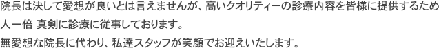 院長は決して愛想が良いとは言えませんが、高いクオリティーの診療内容を皆様に提供するため
人一倍　真剣に診療に従事しております。
無愛想な院長に代わり、私達スタッフが笑顔でお迎えいたします。