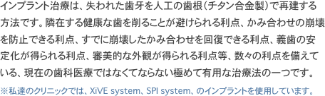 インプラント治療は、失われた歯牙を人工の歯根（チタン合金製）で再建する方法です。隣在する健康な歯を削ることが避けられる利点、かみ合わせの崩壊を防止できる利点、すでに崩壊したかみ合わせを回復できる利点、義歯の安定化が得られる利点、審美的な外観が得られる利点等、数々の利点を備えている、現在の歯科医療ではなくてならない極めて有用な治療法の一つです。
※私達のクリニックでは、XiVE system、SPI system、のインプラントを使用しています。