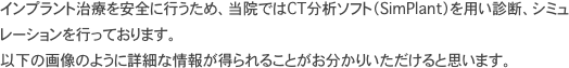 インプラント治療を安全に行うため、当院ではCT分析ソフト（SimPlant）を用い診断、シミュレーションを行っております。 以下の画像のように詳細な情報が得られることがお分かりいただけると思います。