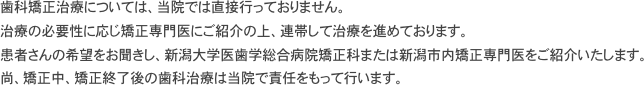 歯科矯正治療については、当院では直接行っておりません。
治療の必要性に応じ矯正専門医にご紹介の上、連帯して治療を進めております。患者さんの希望をお聞きし、新潟大学医歯学総合病院矯正科または新潟市内矯正専門医をご紹介いたします。
尚、矯正中、矯正終了後の歯科治療は当院で責任をもって行います。 