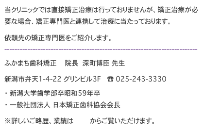 当クリニックでは直接矯正治療は行っておりませんが、矯正治療が必要な場合、矯正専門医と連携して治療に当たっております。
依頼先の矯正専門医をご紹介します。
---------------------------------------------------------------------------
ふかまち歯科矯正　　　　院長　　深町博臣　先生
新潟市弁天1-4-22 グリンビル3F　　　☎　025-243-3330
・　新潟大学歯学部卒昭和59年卒　
・　一般社団法人 日本矯正歯科協会会長
※詳しいご略歴、業績はこちらからご覧いただけます。