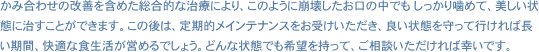 かみ合わせの改善を含めた総合的な治療により、このように崩壊したお口の中でも しっかり噛めて、美しい状態に治すことができます。この後は、定期的メインテナンスをお受けいただき、良い状態を守って行ければ長い期間、快適な食生活が営めるでしょう。どんな状態でも希望を持って、ご相談いただければ幸いです。