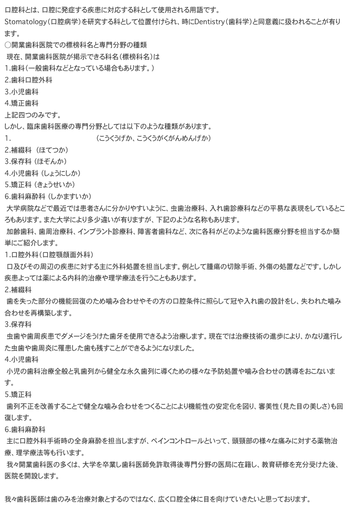 口腔科とは、口腔に発症する疾患に対応する科として使用される用語です。 Stomatology（口腔病学）を研究する科として位置付けられ、時にDentistry（歯科学）と同意義に扱われることが有ります。
○開業歯科医院での標榜科名と専門分野の種類 　現在、開業歯科医院が掲示できる科名（標榜科名）は 1.歯科（一般歯科などとなっている場合もあります。） 2.歯科口腔外科 3.小児歯科 4.矯正歯科 上記四つのみです。 しかし、臨床歯科医療の専門分野としては以下のような種類があります。 1.口腔外科（口腔顎顔面外科） （こうくうげか、こうくうがくがんめんげか） 2.補綴科　 （ほてつか） 3.保存科 （ほぞんか） 4.小児歯科 （しょうにしか） 5.矯正科 （きょうせいか） 6.歯科麻酔科 （しかますいか） 　大学病院などで最近では患者さんに分かりやすいように、虫歯治療科、入れ歯診療科などの平易な表現をしているところもあります。また大学により多少違いが有りますが、下記のような名称もあります。 　加齢歯科、歯周治療科、インプラント診療科、障害者歯科など、次に各科がどのような歯科医療分野を担当するか簡単にご紹介します。 1.口腔外科（口腔顎顔面外科） 　口及びその周辺の疾患に対する主に外科処置を担当します。例として腫瘍の切除手術、外傷の処置などです。しかし疾患よっては薬による内科的治療や理学療法を行うこともあります。 2.補綴科　 　歯を失った部分の機能回復のため噛み合わせやその方の口腔条件に照らして冠や入れ歯の設計をし、失われた噛み合わせを再構築します。 3.保存科 　虫歯や歯周疾患でダメージをうけた歯牙を使用できるよう治療します。現在では治療技術の進歩により、かなり進行した虫歯や歯周炎に罹患した歯も残すことができるようになりました。 4.小児歯科 　小児の歯科治療全般と乳歯列から健全な永久歯列に導くための様々な予防処置や噛み合わせの誘導をおこないます。 5.矯正科 　歯列不正を改善することで健全な噛み合わせをつくることにより機能性の安定化を図り、審美性（見た目の美しさ）も回復します。 6.歯科麻酔科 　主に口腔外科手術時の全身麻酔を担当しますが、ペインコントロールといって、頭頸部の様々な痛みに対する薬物治療、理学療法等も行います。 　我々開業歯科医の多くは、大学を卒業し歯科医師免許取得後専門分野の医局に在籍し、教育研修を充分受けた後、医院を開設します。  我々歯科医師は歯のみを治療対象とするのではなく、広く口腔全体に目を向けていきたいと思っております。