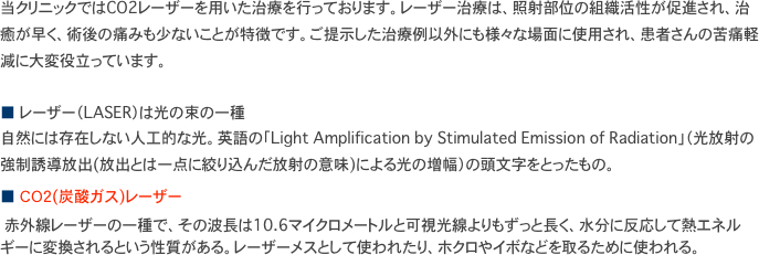 当クリニックではCO2レーザーを用いた治療を行っております。レーザー治療は、照射部位の組織活性が促進され、治癒が早く、術後の痛みも少ないことが特徴です。ご提示した治療例以外にも様々な場面に使用され、患者さんの苦痛軽減に大変役立っています。

■ レーザー（LASER）は光の束の一種 自然には存在しない人工的な光。英語の「Light Amplification by Stimulated Emission of Radiation」（光放射の強制誘導放出(放出とは一点に絞り込んだ放射の意味)による光の増幅）の頭文字をとったもの。　
■ ＣＯ２(炭酸ガス)レーザー
　赤外線レーザーの一種で、その波長は10.6マイクロメートルと可視光線よりもずっと長く、水分に反応して熱エネルギーに変換されるという性質がある。レーザーメスとして使われたり、ホクロやイボなどを取るために使われる。