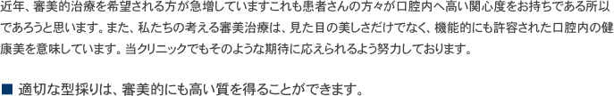 近年、審美的治療を希望される方が急増していますこれも患者さんの方々が口腔内へ高い関心度をお持ちである所以であろうと思います。また、私たちの考える審美治療は、見た目の美しさだけでなく、機能的にも許容された口腔内の健康美を意味しています。当クリニックでもそのような期待に応えられるよう努力しております。

■ 適切な型採りは、審美的にも高い質を得ることができます。