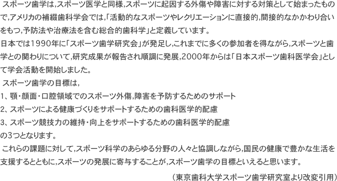 　スポーツ歯学は，スポーツ医学と同様，スポーツに起因する外傷や障害に対する対策として始まったもので，アメリカの補綴歯科学会では，「活動的なスポーツやレクリエーションに直接的，間接的なかかわり合いをもつ，予防法や治療法を含む総合的歯科学」と定義しています。 日本では1990年に「スポーツ歯学研究会」が発足し，これまでに多くの参加者を得ながら，スポーツと歯学との関わりについて，研究成果が報告され順調に発展，2000年からは「日本スポーツ歯科医学会」として学会活動を開始しました。 　スポーツ歯学の目標は，
１、顎・顔面・口腔領域でのスポーツ外傷，障害を予防するためのサポート
２、スポーツによる健康づくりをサポートするための歯科医学的配慮
３、スポーツ競技力の維持・向上をサポートするための歯科医学的配慮
の3つとなります。 　これらの課題に対して，スポーツ科学のあらゆる分野の人々と協調しながら，国民の健康で豊かな生活を支援するとともに，スポーツの発展に寄与することが，スポーツ歯学の目標といえると思います。
（東京歯科大学スポーツ歯学研究室より改変引用）