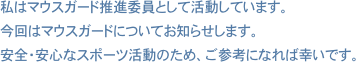 私はマウスガード推進委員として活動しています。今回はマウスガードについてお知らせします。安全・安心なスポーツ活動のため、ご参考になれば幸いです。 