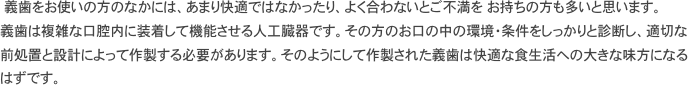 　義歯をお使いの方のなかには、あまり快適ではなかったり、よく合わないとご不満を　お持ちの方も多いと思います。 義歯は複雑な口腔内に装着して機能させる人工臓器です。その方のお口の中の環境・条件をしっかりと診断し、適切な前処置と設計によって作製する必要があります。そのようにして作製された義歯は快適な食生活への大きな味方になるはずです。 