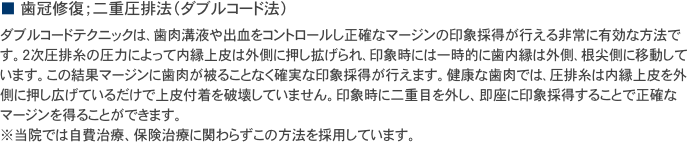 ■ 歯冠修復；二重圧排法（ダブルコード法）
ダブルコードテクニックは､歯肉溝液や出血をコントロールし正確なマージンの印象採得が行える非常に有効な方法です。２次圧排糸の圧力によって内縁上皮は外側に押し拡げられ､印象時には一時的に歯内縁は外側､根尖側に移動しています。この結果マージンに歯肉が被ることなく確実な印象採得が行えます。健康な歯肉では､圧排糸は内縁上皮を外側に押し広げているだけで上皮付着を破壊していません。印象時に二重目を外し、即座に印象採得することで正確なマージンを得ることができます。
※当院では自費治療、保険治療に関わらずこの方法を採用しています。
