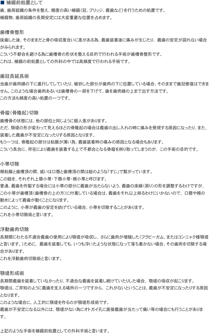 ■　補綴前処置として
歯、歯周組織の条件を整え、精度の高い補綴（冠、ブリッジ、義歯など）を行うための処置です。
補綴物、歯周組織の長期安定には大変重要な位置を占めます。 

歯槽骨整形
抜歯した後、そのままだと骨の吸収度合いに差がある為、義歯装着後に痛みが生じたり、 義歯の安定が図れない場合がみられます。
こういう不都合を避ける為に歯槽骨の形状を整える目的で行われる手術が歯槽骨整形です。
これは、補綴の前処置としての外科の中では高頻度で行われる手術です。

歯冠長延長術
虫歯が歯肉縁の下に進行してしていたり、破折した部分が歯肉の下に位置している場合、そのままで歯冠修復はできません。このような場合歯肉あるいは歯槽骨の一部を下げて、歯を歯肉縁の上まで出す方法です。
この方法も頻度の高い処置の一つです。

骨瘤（骨隆起）切除
歯槽骨の状態には、他の部位と同じように個人差があります。
ただ、顎堤の形が変わって見えるほどの骨隆起の場合は義歯の出し入れの時に痛みを発現する原因になったり、また、装着した義歯が不安定になったりする原因となります。
もう一つは、骨隆起の部分は粘膜が薄い為、義歯装着時の痛みの原因となる場合もあります。
こういう具合に、存在により義歯を装着する上で不都合となる骨瘤を削り取ってしまうのが、 この手術の目的です。

小帯切除
頬粘膜と歯槽頂の間、或いは口唇と歯槽頂の間は紐のような「すじ」で繋がっています。
この紐を、それぞれ上唇小帯・下唇小帯・頬小帯と呼びます。
普通、義歯を作製する場合には小帯の部分に義歯が当たらないよう、義歯の床縁（周り）の形を調整するわけですが、 この小帯が歯槽頂（歯槽骨の上の方）に付着している場合は、義歯をそれ以上削るわけにいかないので、 口唇や頬の動きによって義歯が動くことになります。
このように、小帯が義歯の安定を妨げている場合、小帯を切除することがあります。
これを小帯切除術と言います。

浮動歯肉切除
長期間にわたる不適合義歯の使用により顎堤が吸収し、 さらに歯肉が増殖した（フラビーガム、またはコンニャク様顎堤と言います。）ために、 義歯を装着しても、いつも浮いたような状態になって落ち着かない場合、その歯肉を切除する場合があります。
これを浮動歯肉切除術と言います。 

顎堤形成術
長期間義歯を装着していなかったり、不適合な義歯を装着し続けていたりした場合、 顎堤の吸収が起こります。
顎堤は、ご存知のように義歯を支える場所の一つですから、 これがないということは、義歯が不安定になったりする原因となります。
このような場合に、人工的に顎堤を作るのが顎堤形成術です。
義歯が不安定になる以外には、顎堤がない為にオトガイ孔に直接義歯が当たって痛い等の場合にも行うことがあります。

上記のような手術を補綴前処置としての外科手術と言います。