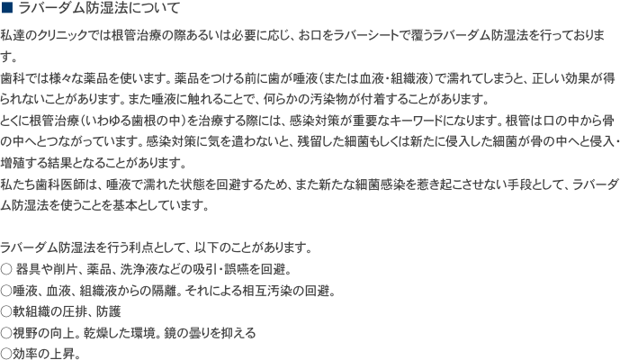 ■　ラバーダム防湿法について
私達のクリニックでは根管治療の際あるいは必要に応じ、お口をラバーシートで覆うラバーダム防湿法を行っております。
歯科では様々な薬品を使います。薬品をつける前に歯が唾液（または血液・組織液）で濡れてしまうと、正しい効果が得られないことがあります。また唾液に触れることで、何らかの汚染物が付着することがあります。
とくに根管治療（いわゆる歯根の中）を治療する際には、感染対策が重要なキーワードになります。根管は口の中から骨の中へとつながっています。感染対策に気を遣わないと、残留した細菌もしくは新たに侵入した細菌が骨の中へと侵入・増殖する結果となることがあります。
私たち歯科医師は、唾液で濡れた状態を回避するため、また新たな細菌感染を惹き起こさせない手段として、ラバーダム防湿法を使うことを基本としています。 
ラバーダム防湿法を行う利点として、以下のことがあります。
○ 器具や削片、薬品、洗浄液などの吸引・誤嚥を回避。 ○唾液、血液、組織液からの隔離。それによる相互汚染の回避。 ○軟組織の圧排、防護 ○視野の向上。乾燥した環境。鏡の曇りを抑える ○効率の上昇。