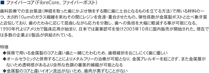 ■　ファイバーコア（FibreCore、ファイバーポスト）
歯科診療での支台築造（神経を取った歯にかぶせ物をする際に歯に土台となるものを立てる方法）で用いる材料の一つ。太さ約10μmのガラス繊維を束ねその間にレジンを含浸・重合させたもの。弾性係数が金属製ポストと比べ象牙質と近似しており、歯のたわみに応じて屈曲しながら応力を分散し、歯への負担を大幅に軽減する事が可能になる。1990年代よりアメリカで臨床応用が始まり、日本では薬事認可を受け2003年10月に国内販売が開始された。現在では多数の企業より製品が供給されている。

特徴
　　◆保険で用いる金属製のコアと違い歯と一緒にたわむため、歯根破折をおこしにくく歯に優しい
　　◆オールセラミックと併用することによりメタルフリーの治療が可能となり、金属アレルギーを起こさず、また金属層が
　　　　　ないため透明感があるより自然な色調の審美的補綴が可能となる
　　◆金属製のコアと違いイオン流出がないため、歯肉が黒ずむことがない