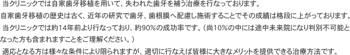 　当クリニックでは自家歯牙移植を用いて、失われた歯牙を補う治療を行なっております。 自家歯牙移植の歴史は古く、近年の研究で歯牙、歯根膜へ配慮し施術することでその成績は格段に上がっております。 　当クリニックでは約１４年前より行なっており、約９０％の成功率です。（尚１０％の中には途中未来院になり判別不可能となった方も含まれますことをご理解ください。） 　適応となる方は様々な条件により限られますが、適切に行なえば皆様に大きなメリットを提供できる治療方法です。